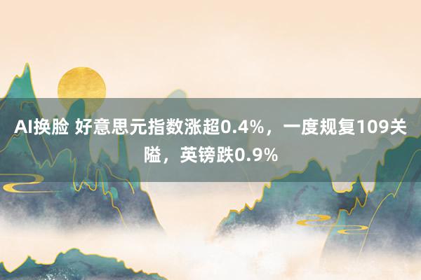 AI换脸 好意思元指数涨超0.4%，一度规复109关隘，英镑跌0.9%