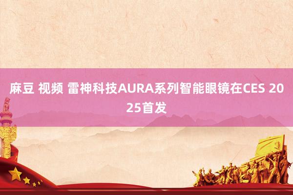 麻豆 视频 雷神科技AURA系列智能眼镜在CES 2025首发
