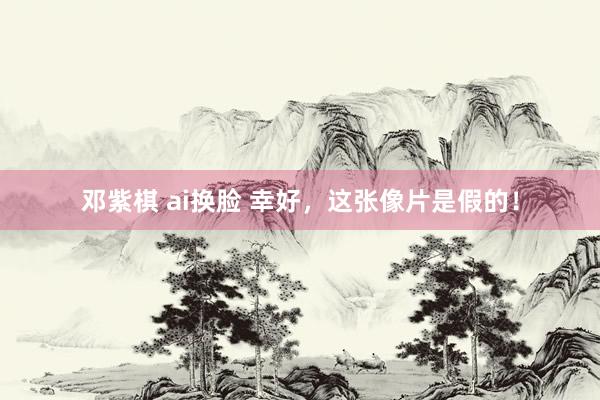 邓紫棋 ai换脸 幸好，这张像片是假的！