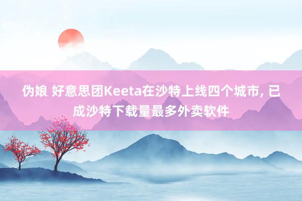 伪娘 好意思团Keeta在沙特上线四个城市， 已成沙特下载量最多外卖软件