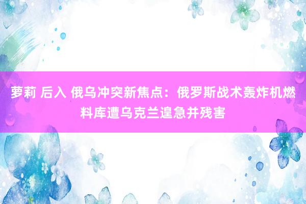 萝莉 后入 俄乌冲突新焦点：俄罗斯战术轰炸机燃料库遭乌克兰遑急并残害