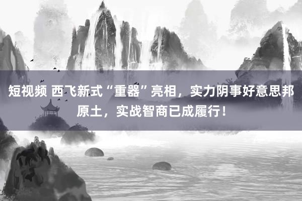 短视频 西飞新式“重器”亮相，实力阴事好意思邦原土，实战智商已成履行！