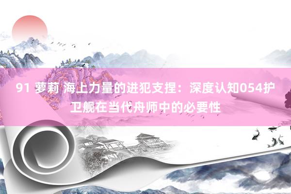 91 萝莉 海上力量的进犯支捏：深度认知054护卫舰在当代舟师中的必要性