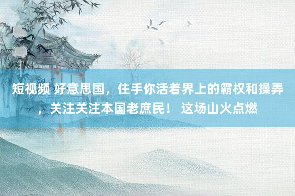 短视频 好意思国，住手你活着界上的霸权和操弄，关注关注本国老庶民！ 这场山火点燃