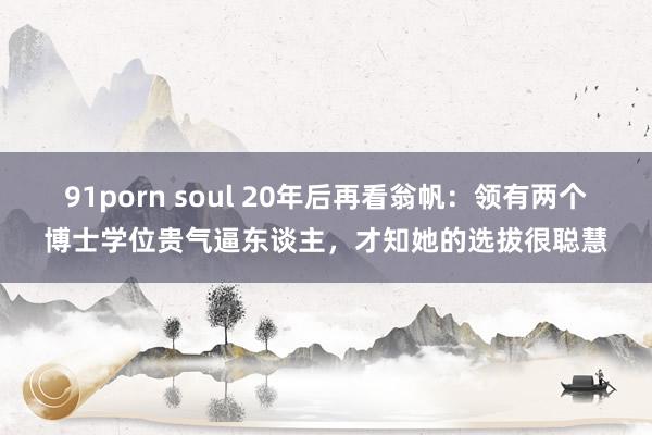 91porn soul 20年后再看翁帆：领有两个博士学位贵气逼东谈主，才知她的选拔很聪慧