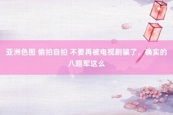 亚洲色图 偷拍自拍 不要再被电视剧骗了，确实的八路军这么