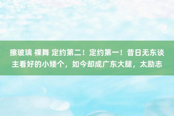 擦玻璃 裸舞 定约第二！定约第一！昔日无东谈主看好的小矮个，如今却成广东大腿，太励志