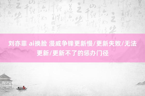 刘亦菲 ai换脸 漫威争锋更新慢/更新失败/无法更新/更新不了的惩办门径