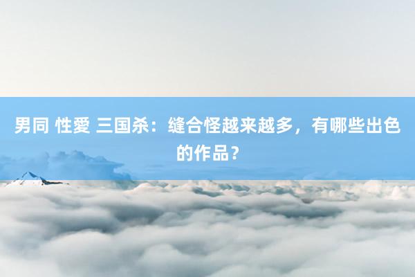 男同 性愛 三国杀：缝合怪越来越多，有哪些出色的作品？