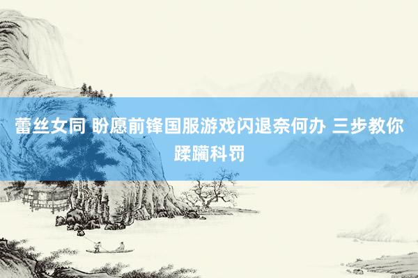 蕾丝女同 盼愿前锋国服游戏闪退奈何办 三步教你蹂躏科罚