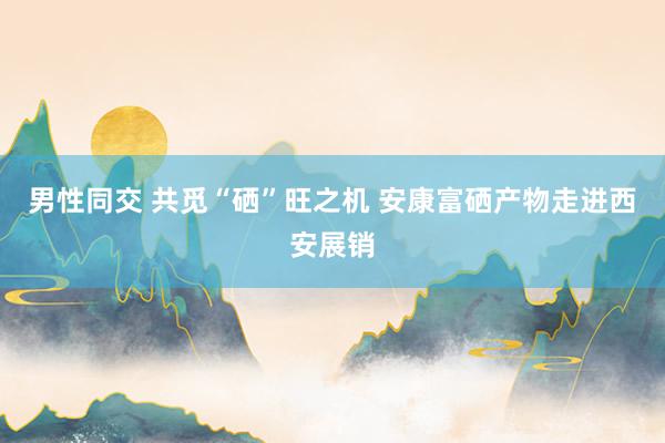男性同交 共觅“硒”旺之机 安康富硒产物走进西安展销