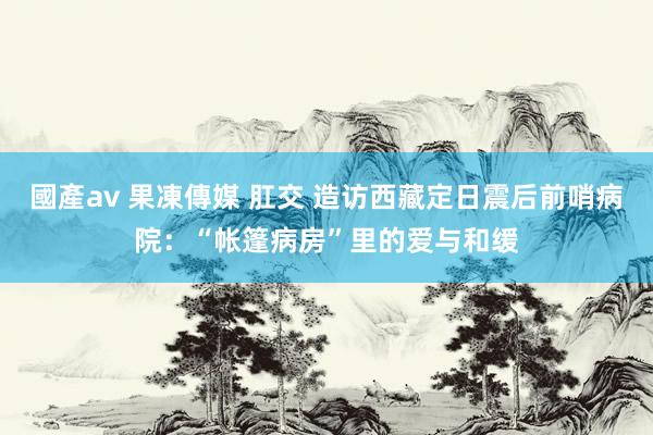 國產av 果凍傳媒 肛交 造访西藏定日震后前哨病院：“帐篷病房”里的爱与和缓