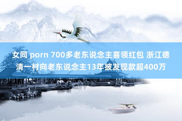 女同 porn 700多老东说念主喜领红包 浙江德清一村向老东说念主13年披发现款超400万
