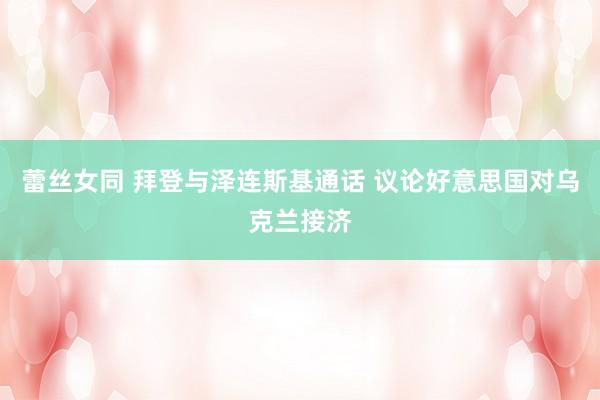 蕾丝女同 拜登与泽连斯基通话 议论好意思国对乌克兰接济
