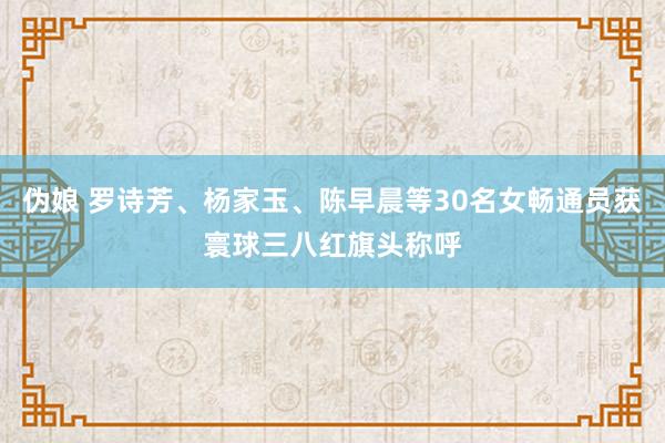 伪娘 罗诗芳、杨家玉、陈早晨等30名女畅通员获寰球三八红旗头称呼