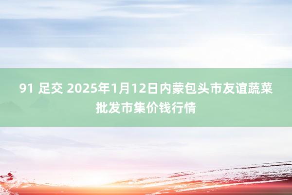 91 足交 2025年1月12日内蒙包头市友谊蔬菜批发市集价钱行情