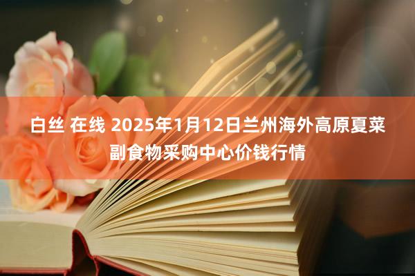 白丝 在线 2025年1月12日兰州海外高原夏菜副食物采购中心价钱行情
