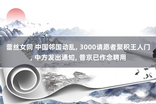 蕾丝女同 中国邻国动乱， 3000请愿者聚积王人门， 中方发出通知， 普京已作念聘用