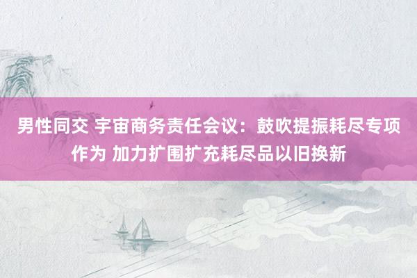 男性同交 宇宙商务责任会议：鼓吹提振耗尽专项作为 加力扩围扩充耗尽品以旧换新