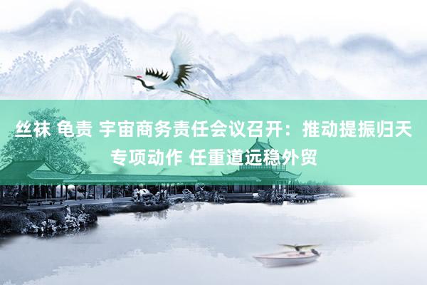 丝袜 龟责 宇宙商务责任会议召开：推动提振归天专项动作 任重道远稳外贸