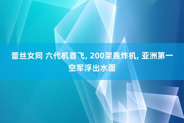 蕾丝女同 六代机首飞， 200架轰炸机， 亚洲第一空军浮出水面