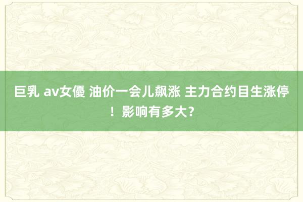 巨乳 av女優 油价一会儿飙涨 主力合约目生涨停！影响有多大？