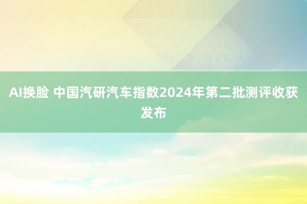 AI换脸 中国汽研汽车指数2024年第二批测评收获发布