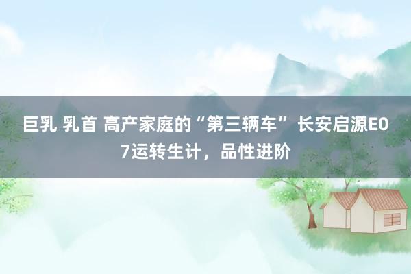 巨乳 乳首 高产家庭的“第三辆车” 长安启源E07运转生计，品性进阶