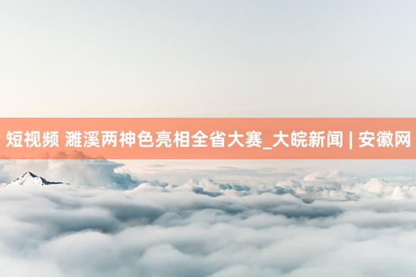 短视频 濉溪两神色亮相全省大赛_大皖新闻 | 安徽网
