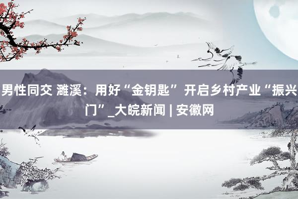 男性同交 濉溪：用好“金钥匙” 开启乡村产业“振兴门”_大皖新闻 | 安徽网