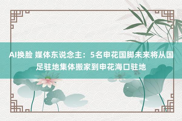 AI换脸 媒体东说念主：5名申花国脚未来将从国足驻地集体搬家到申花海口驻地
