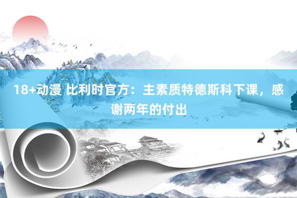 18+动漫 比利时官方：主素质特德斯科下课，感谢两年的付出