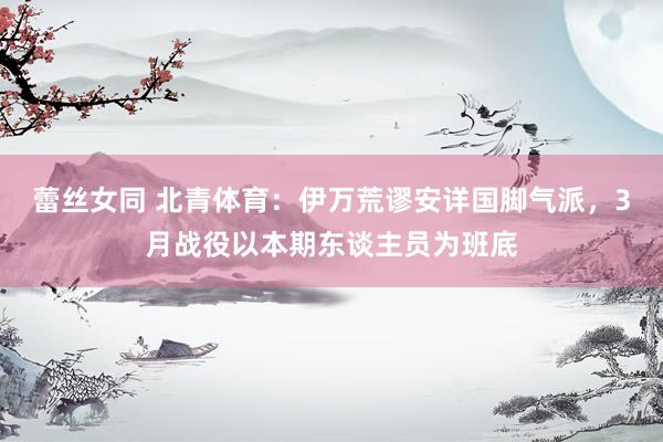 蕾丝女同 北青体育：伊万荒谬安详国脚气派，3月战役以本期东谈主员为班底