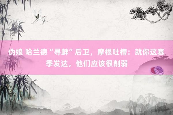 伪娘 哈兰德“寻衅”后卫，摩根吐槽：就你这赛季发达，他们应该很削弱