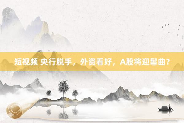 短视频 央行脱手，外资看好，A股将迎鬈曲？