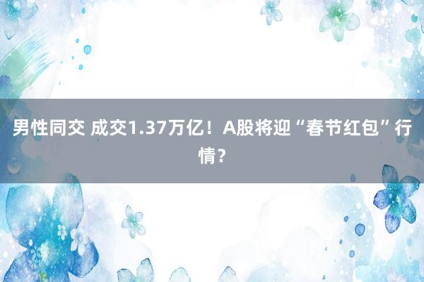 男性同交 成交1.37万亿！A股将迎“春节红包”行情？