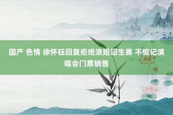 国产 色情 徐怀钰回复拒绝浪姐回生赛 不惦记演唱会门票销售