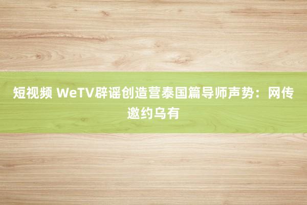 短视频 WeTV辟谣创造营泰国篇导师声势：网传邀约乌有