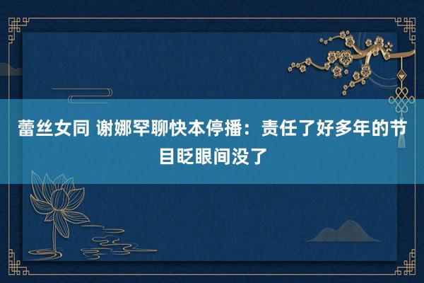 蕾丝女同 谢娜罕聊快本停播：责任了好多年的节目眨眼间没了