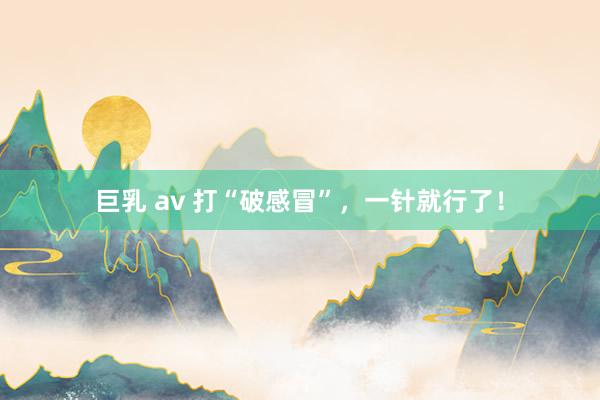 巨乳 av 打“破感冒”，一针就行了！
