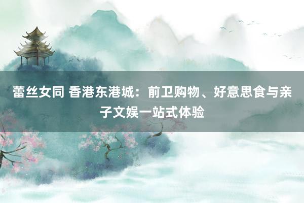 蕾丝女同 香港东港城：前卫购物、好意思食与亲子文娱一站式体验