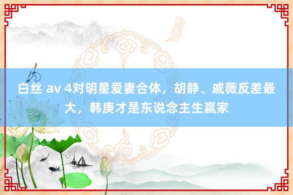 白丝 av 4对明星爱妻合体，胡静、戚薇反差最大，韩庚才是东说念主生赢家