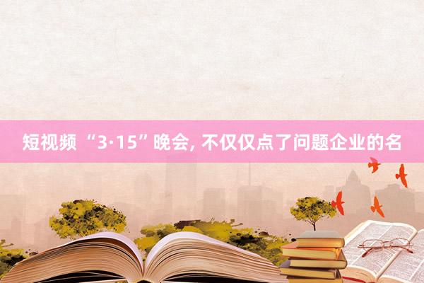 短视频 “3·15”晚会， 不仅仅点了问题企业的名