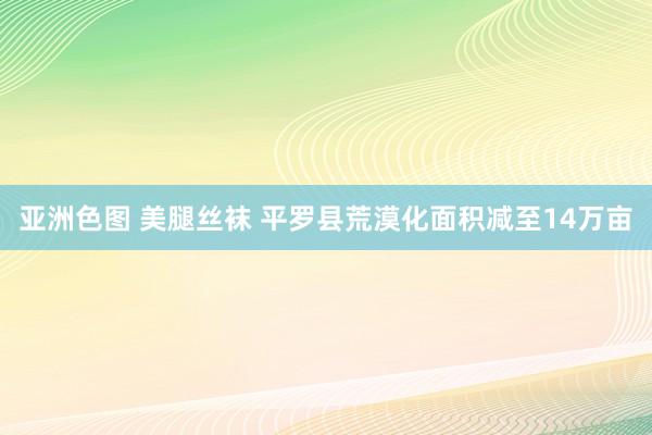 亚洲色图 美腿丝袜 平罗县荒漠化面积减至14万亩