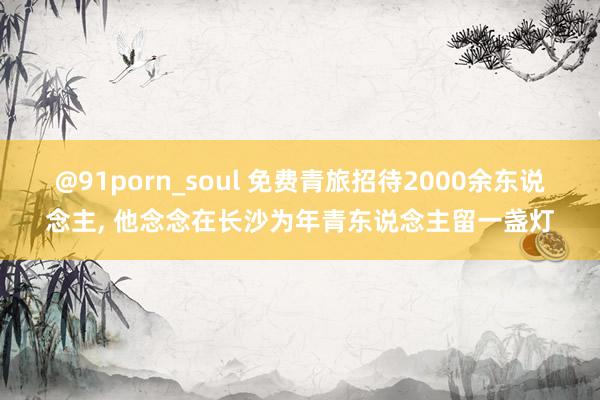 @91porn_soul 免费青旅招待2000余东说念主， 他念念在长沙为年青东说念主留一盏灯