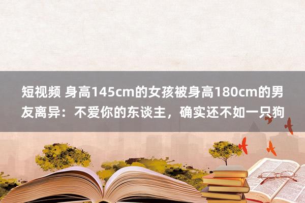 短视频 身高145cm的女孩被身高180cm的男友离异：不爱你的东谈主，确实还不如一只狗