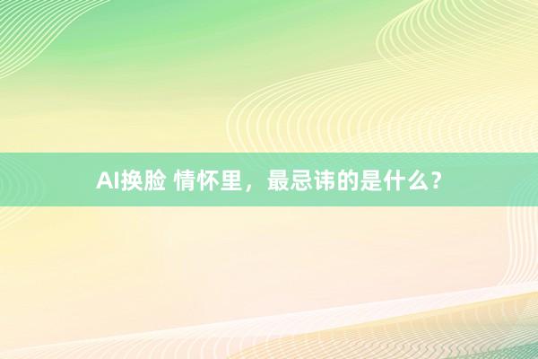 AI换脸 情怀里，最忌讳的是什么？