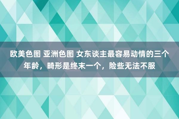 欧美色图 亚洲色图 女东谈主最容易动情的三个年龄，畸形是终末一个，险些无法不服