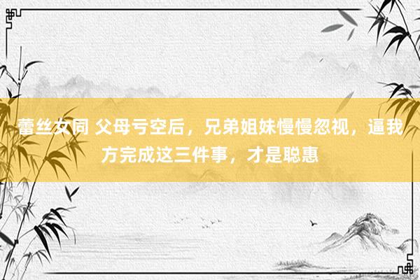 蕾丝女同 父母亏空后，兄弟姐妹慢慢忽视，逼我方完成这三件事，才是聪惠