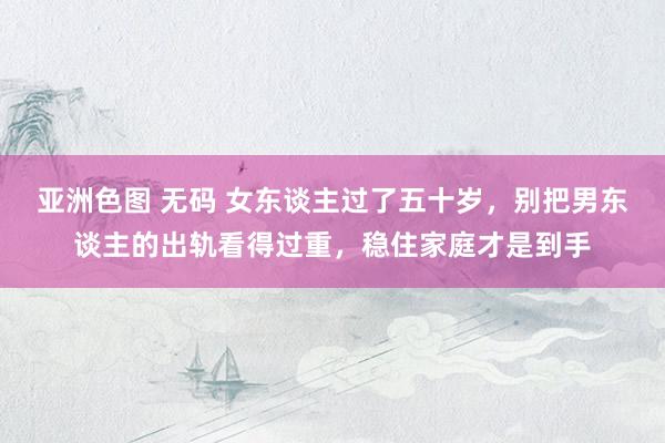 亚洲色图 无码 女东谈主过了五十岁，别把男东谈主的出轨看得过重，稳住家庭才是到手
